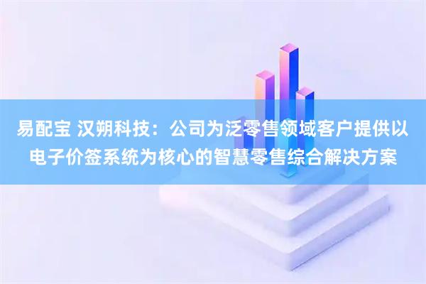 易配宝 汉朔科技：公司为泛零售领域客户提供以电子价签系统为核心的智慧零售综合解决方案