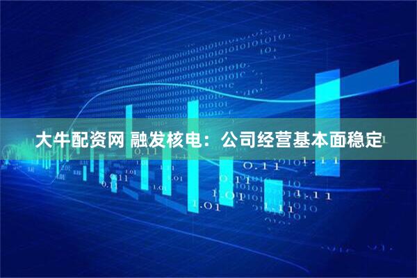 大牛配资网 融发核电：公司经营基本面稳定