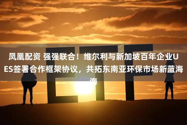 凤凰配资 强强联合！维尔利与新加坡百年企业UES签署合作框架协议，共拓东南亚环保市场新蓝海