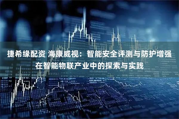 捷希缘配资 海康威视：智能安全评测与防护增强在智能物联产业中的探索与实践