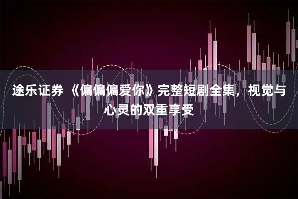 途乐证券 《偏偏偏爱你》完整短剧全集，视觉与心灵的双重享受