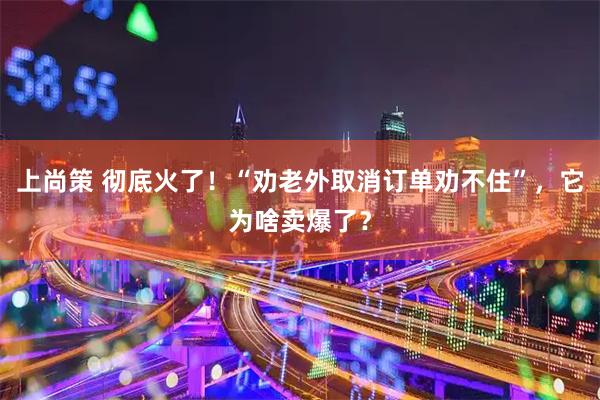 上尚策 彻底火了！“劝老外取消订单劝不住”，它为啥卖爆了？