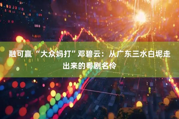 融可赢 “大众妈打”邓碧云：从广东三水白坭走出来的粤剧名伶