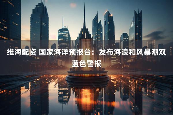 维海配资 国家海洋预报台：发布海浪和风暴潮双蓝色警报