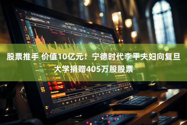 股票推手 价值10亿元！宁德时代李平夫妇向复旦大学捐赠405万股股票