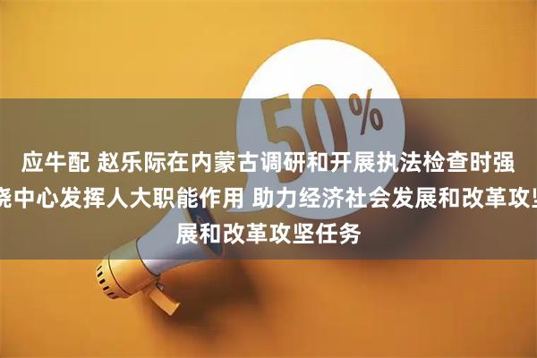 应牛配 赵乐际在内蒙古调研和开展执法检查时强调 围绕中心发挥人大职能作用 助力经济社会发展和改革攻坚任务