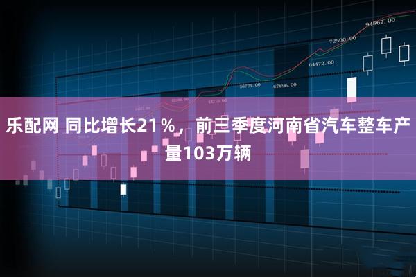 乐配网 同比增长21％，前三季度河南省汽车整车产量103万辆