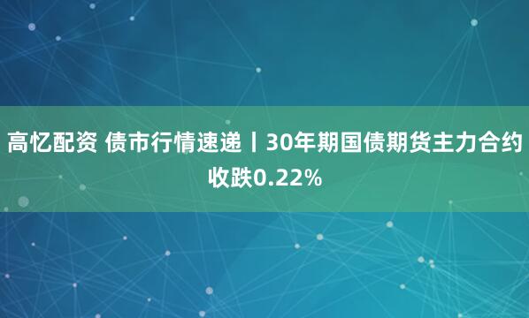 高忆配资 债市行情速递丨30年期国债期货主力合约收跌0.22%