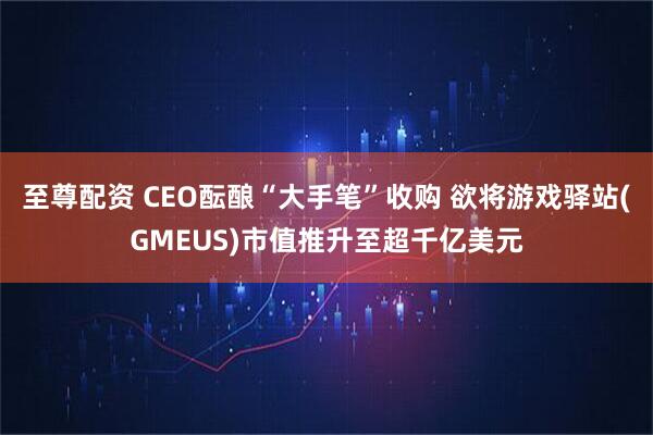 至尊配资 CEO酝酿“大手笔”收购 欲将游戏驿站(GMEUS)市值推升至超千亿美元