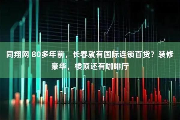 同翔网 80多年前，长春就有国际连锁百货？装修豪华，楼顶还有咖啡厅