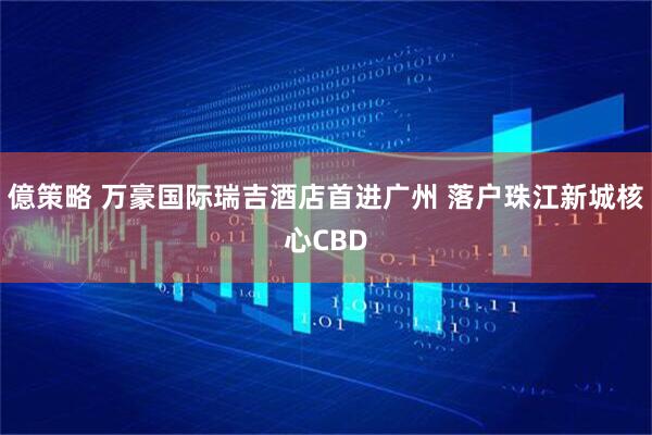 億策略 万豪国际瑞吉酒店首进广州 落户珠江新城核心CBD