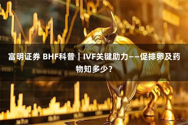 富明证券 BHF科普｜IVF关键助力——促排卵及药物知多少？