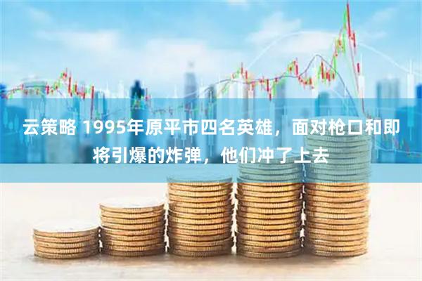 云策略 1995年原平市四名英雄，面对枪口和即将引爆的炸弹，他们冲了上去