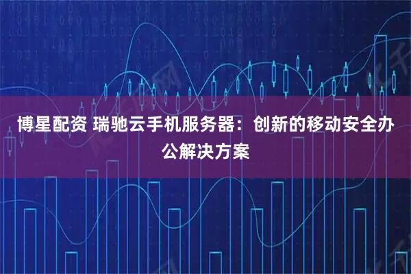 博星配资 瑞驰云手机服务器：创新的移动安全办公解决方案
