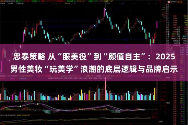 忠泰策略 从“服美役”到“颜值自主”：2025男性美妆“玩美学”浪潮的底层逻辑与品牌启示