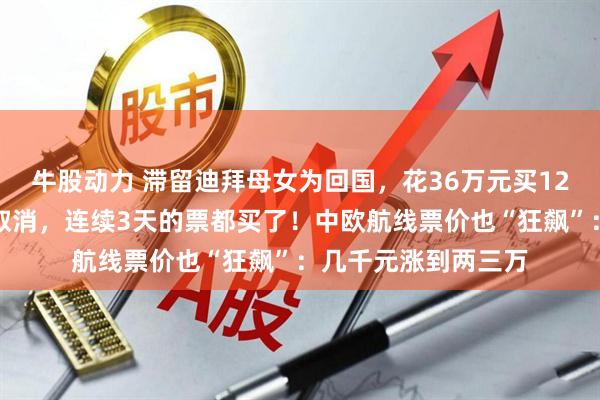 牛股动力 滞留迪拜母女为回国，花36万元买12张机票：担心航班取消，连续3天的票都买了！中欧航线票价也“狂飙”：几千元涨到两三万
