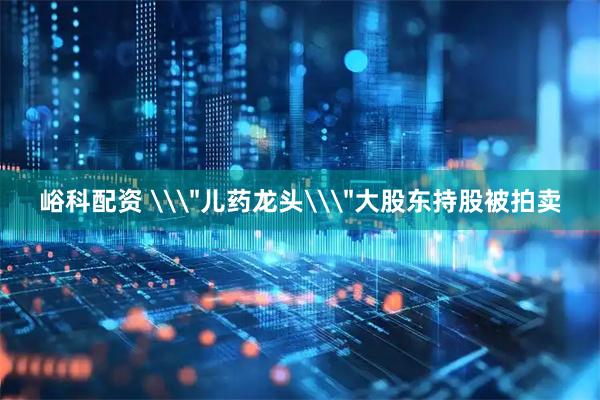 峪科配资 \＂儿药龙头\＂大股东持股被拍卖