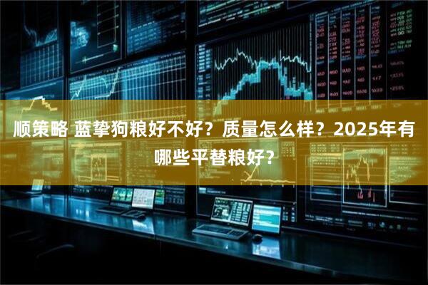 顺策略 蓝挚狗粮好不好？质量怎么样？2025年有哪些平替粮好？